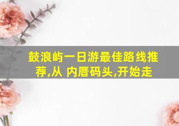 鼓浪屿一日游最佳路线推荐,从 内厝码头,开始走